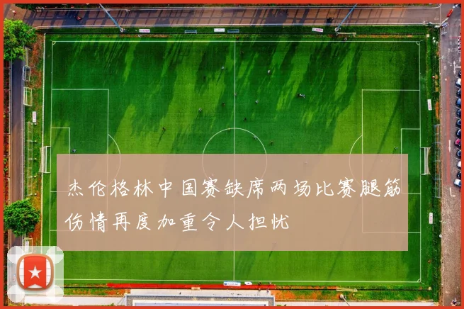杰伦格林中国赛缺席两场比赛腿筋伤情再度加重令人担忧