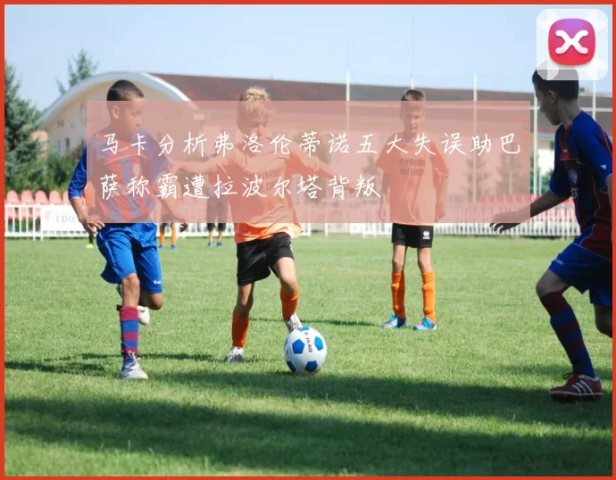 马卡分析弗洛伦蒂诺五大失误助巴萨称霸遭拉波尔塔背叛