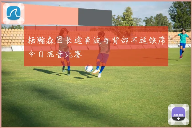 杨瀚森因长途奔波与背部不适缺席今日混音比赛