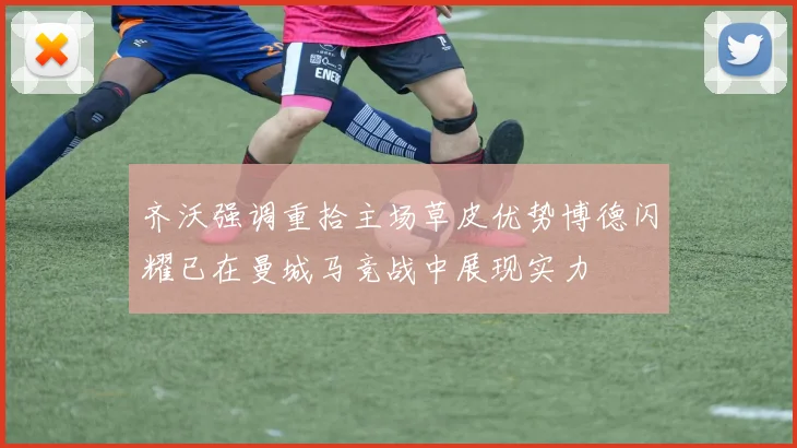 齐沃强调重拾主场草皮优势博德闪耀已在曼城马竞战中展现实力