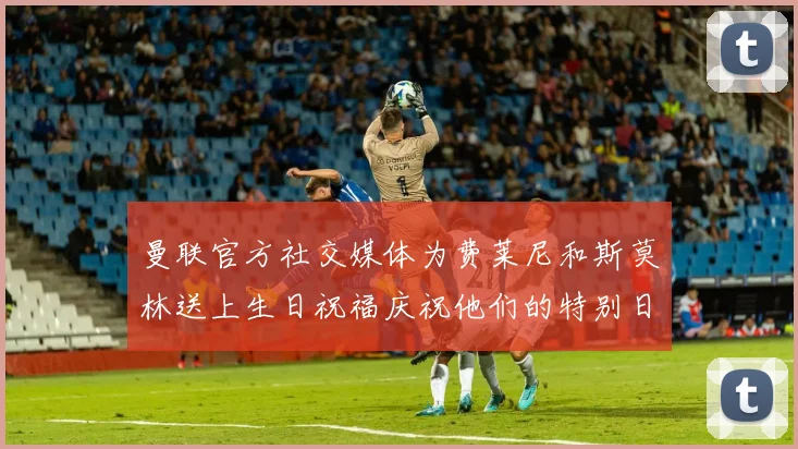 曼联官方社交媒体为费莱尼和斯莫林送上生日祝福庆祝他们的特别日子