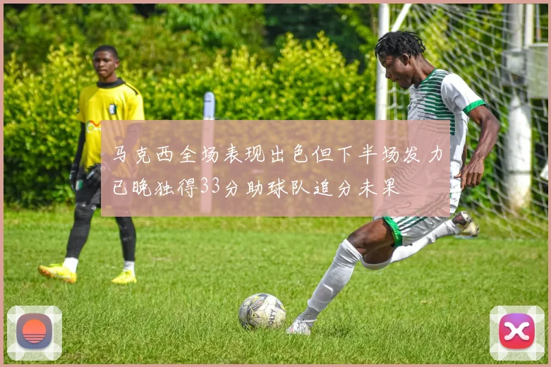 马克西全场表现出色但下半场发力已晚独得33分助球队追分未果