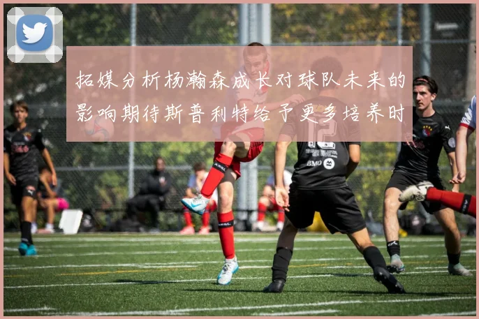 拓媒分析杨瀚森成长对球队未来的影响期待斯普利特给予更多培养时间