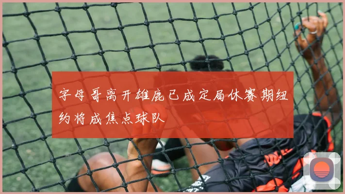 字母哥离开雄鹿已成定局休赛期纽约将成焦点球队