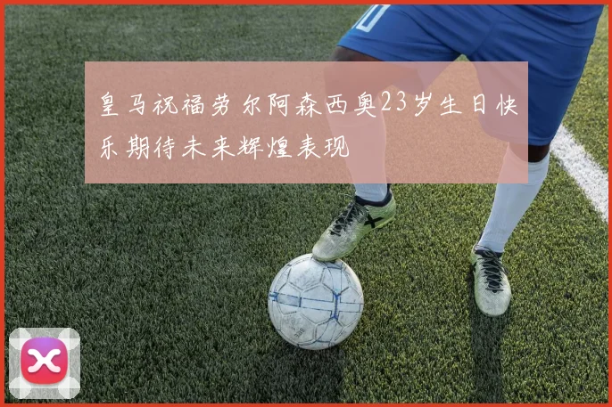 皇马祝福劳尔阿森西奥23岁生日快乐期待未来辉煌表现