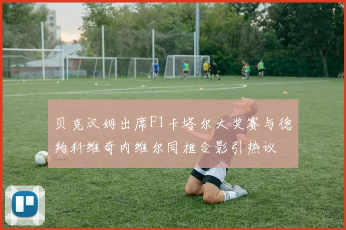 贝克汉姆出席F1卡塔尔大奖赛与德约科维奇内维尔同框合影引热议