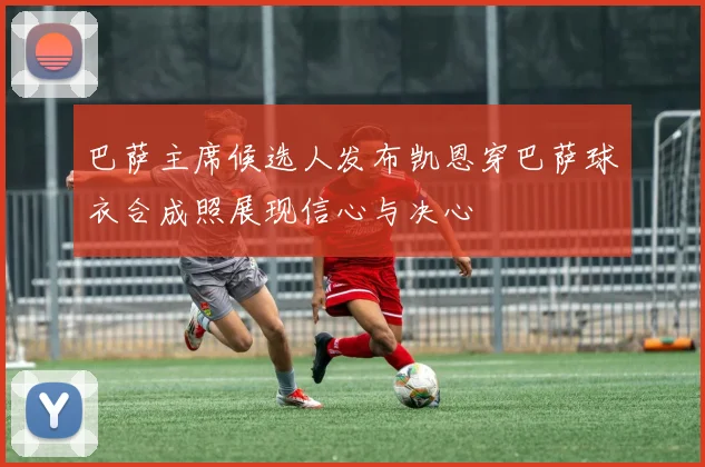 巴萨主席候选人发布凯恩穿巴萨球衣合成照展现信心与决心