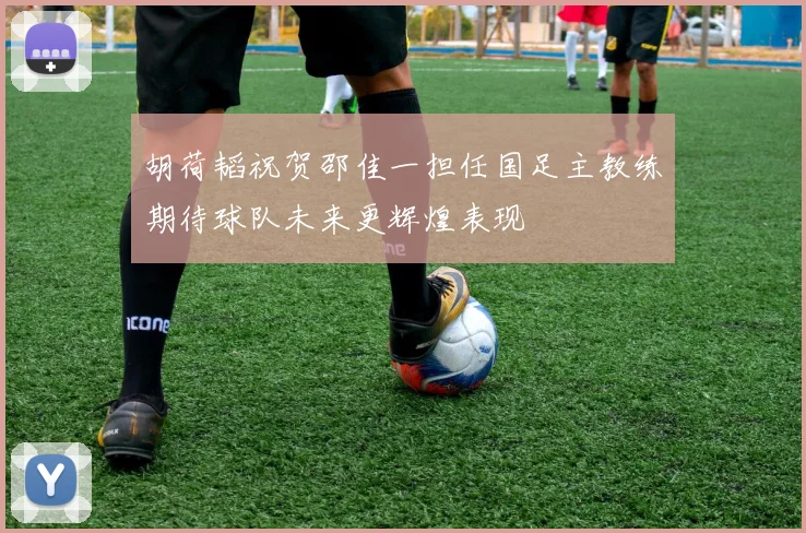 胡荷韬祝贺邵佳一担任国足主教练期待球队未来更辉煌表现