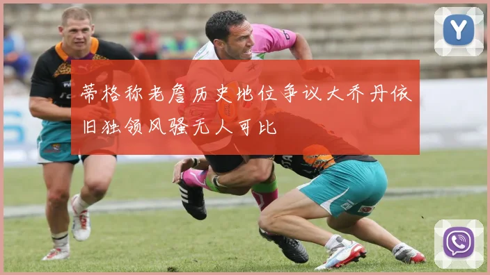 蒂格称老詹历史地位争议大乔丹依旧独领风骚无人可比