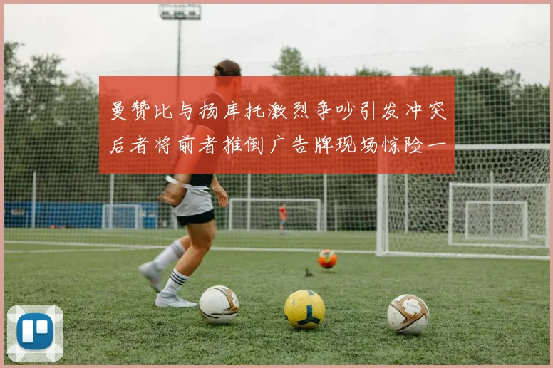 曼赞比与扬库托激烈争吵引发冲突后者将前者推倒广告牌现场惊险一幕