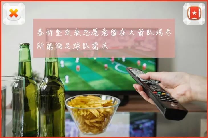泰特坚定表态愿意留在火箭队竭尽所能满足球队需求