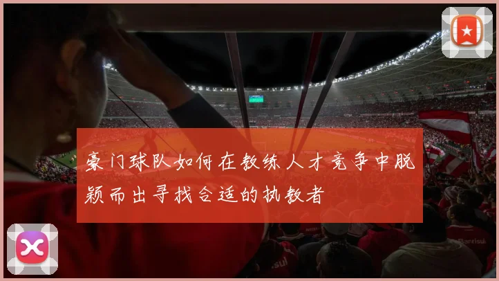 豪门球队如何在教练人才竞争中脱颖而出寻找合适的执教者