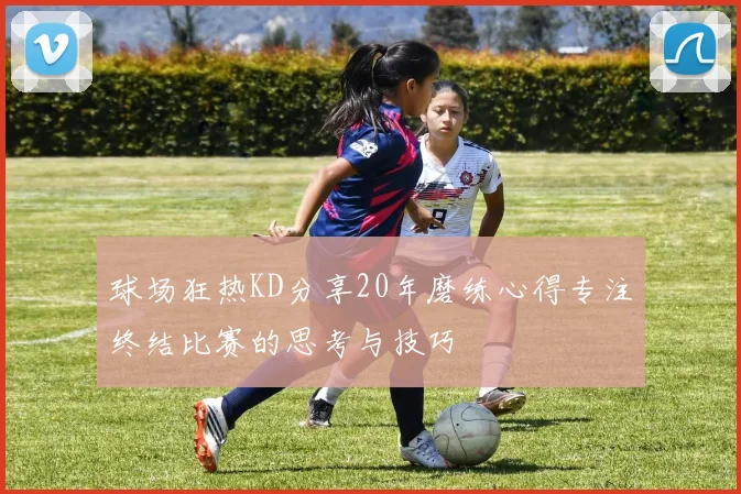 球场狂热KD分享20年磨练心得专注终结比赛的思考与技巧