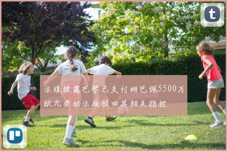 法媒披露巴黎已支付姆巴佩5500万欧元劳动法庭驳回其相关指控