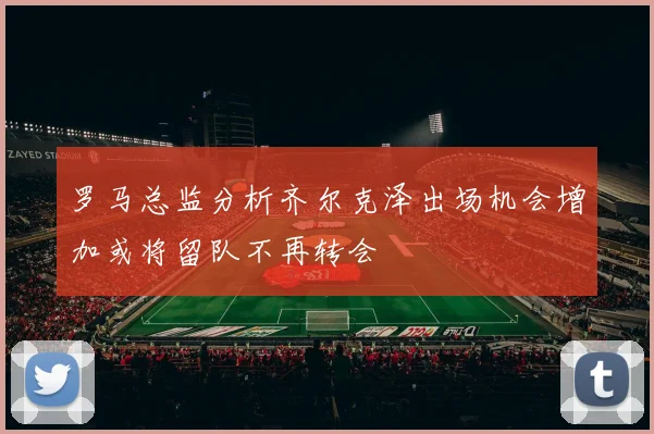 罗马总监分析齐尔克泽出场机会增加或将留队不再转会