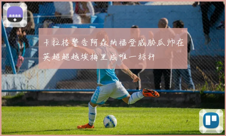 卡拉格警告阿森纳福登威胁瓜帅在英超超越埃梅里成唯一标杆