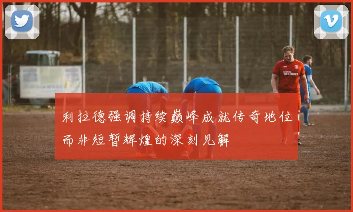 利拉德强调持续巅峰成就传奇地位而非短暂辉煌的深刻见解