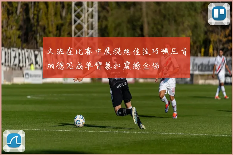 文班在比赛中展现绝佳技巧碾压肯纳德完成单臂暴扣震撼全场