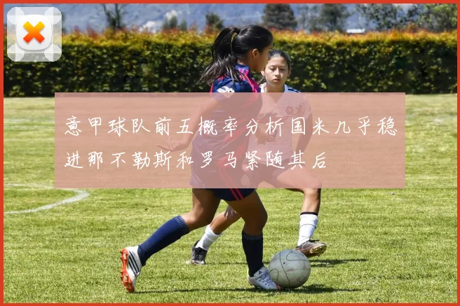意甲球队前五概率分析国米几乎稳进那不勒斯和罗马紧随其后