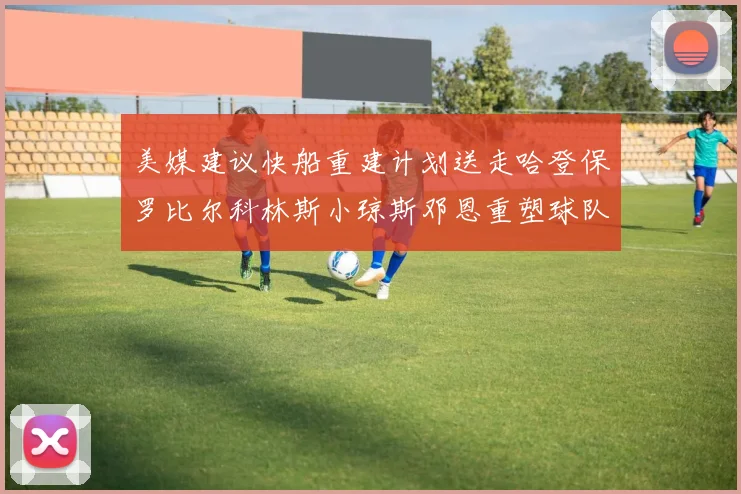 美媒建议快船重建计划送走哈登保罗比尔科林斯小琼斯邓恩重塑球队未来