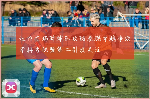 杜伦在场时球队攻防表现卓越净效率排名联盟第二引发关注