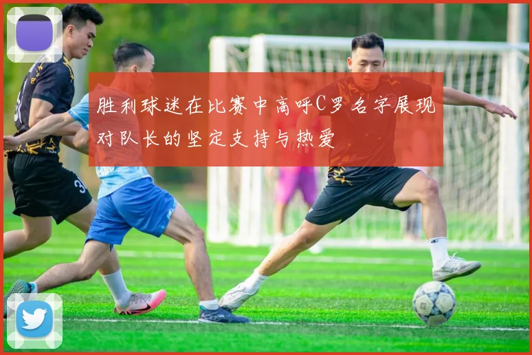 胜利球迷在比赛中高呼C罗名字展现对队长的坚定支持与热爱