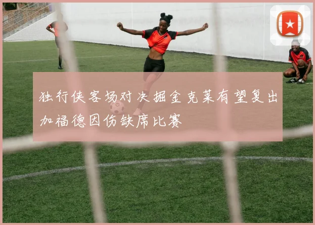 独行侠客场对决掘金克莱有望复出加福德因伤缺席比赛