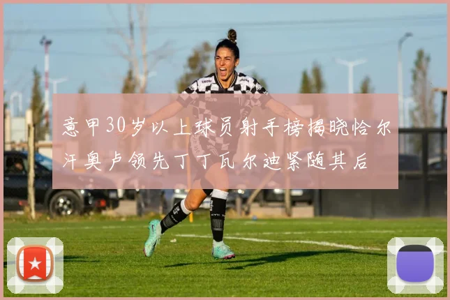 意甲30岁以上球员射手榜揭晓恰尔汗奥卢领先丁丁瓦尔迪紧随其后