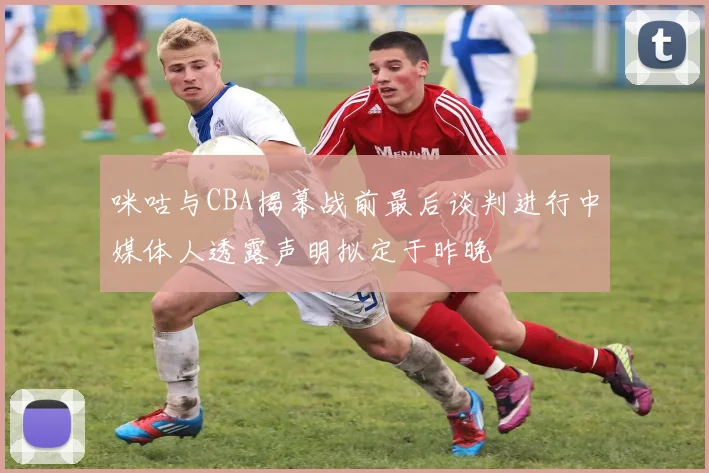 咪咕与CBA揭幕战前最后谈判进行中媒体人透露声明拟定于昨晚