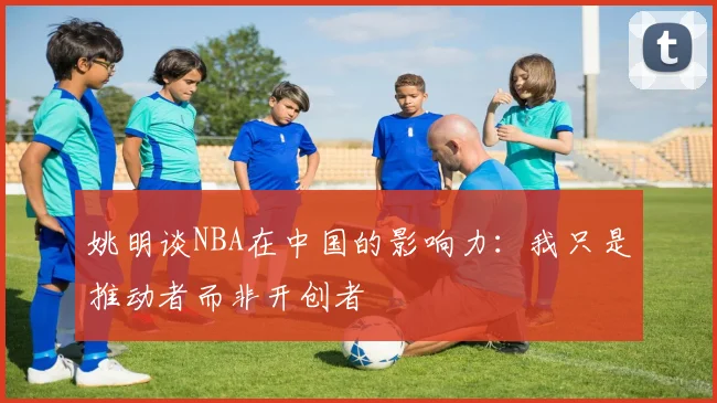 姚明谈NBA在中国的影响力：我只是推动者而非开创者