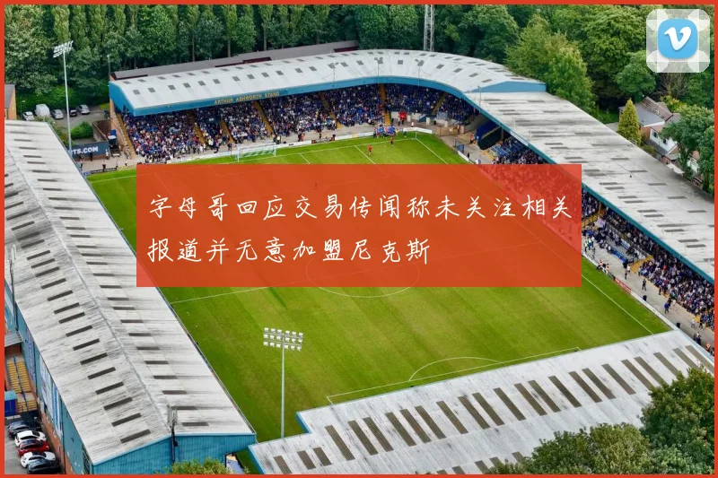 字母哥回应交易传闻称未关注相关报道并无意加盟尼克斯