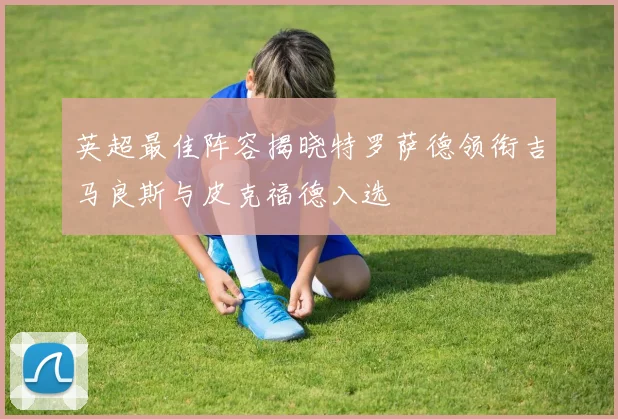 英超最佳阵容揭晓特罗萨德领衔吉马良斯与皮克福德入选