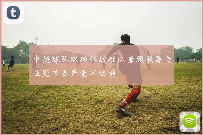 中超球队双线作战难以兼顾联赛与亚冠节奏严重不协调