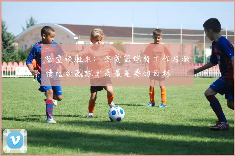哈登谈胜利：热爱篮球将工作与激情结合赢球才是最重要的目标