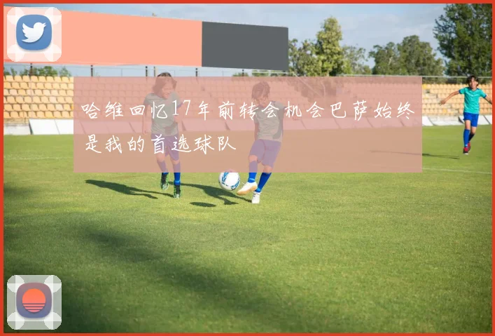 哈维回忆17年前转会机会巴萨始终是我的首选球队