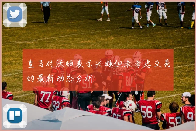 皇马对沃顿表示兴趣但未考虑交易的最新动态分析