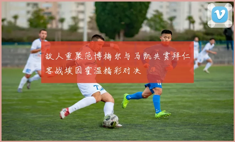 故人重聚范博梅尔与马凯共赏拜仁客战埃因霍温精彩对决