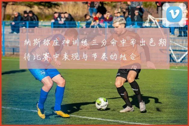 纳斯称庄神训练三分命中率出色期待比赛中表现与节奏的结合