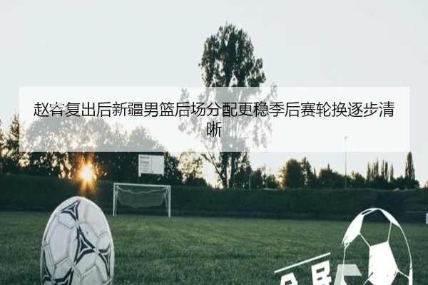 赵睿复出后新疆男篮后场分配更稳季后赛轮换逐步清晰